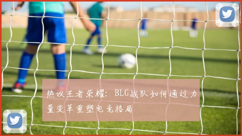 热议王者荣耀：BLG战队如何通过力量变革重塑电竞格局
