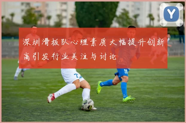 深圳滑板队心理素质大幅提升创新高引发行业关注与讨论