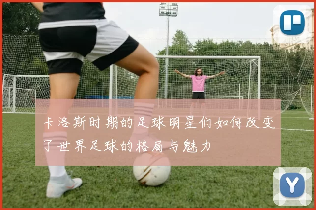 卡洛斯时期的足球明星们如何改变了世界足球的格局与魅力