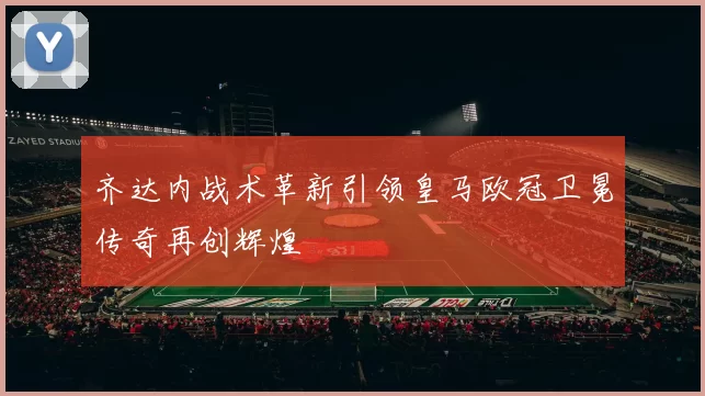 齐达内战术革新引领皇马欧冠卫冕传奇再创辉煌
