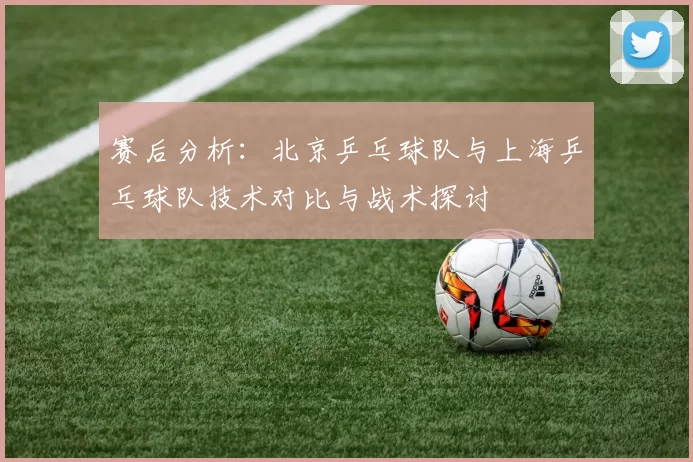 赛后分析：北京乒乓球队与上海乒乓球队技术对比与战术探讨