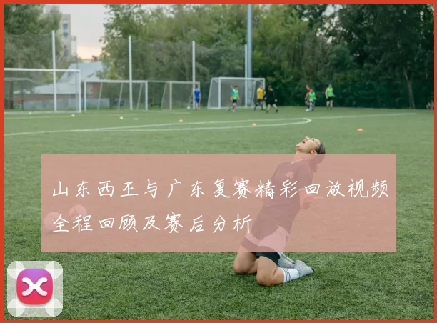 山东西王与广东复赛精彩回放视频全程回顾及赛后分析