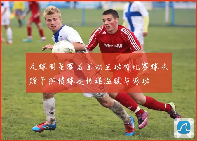 足球明星赛后亲切互动将比赛球衣赠予热情球迷传递温暖与感动