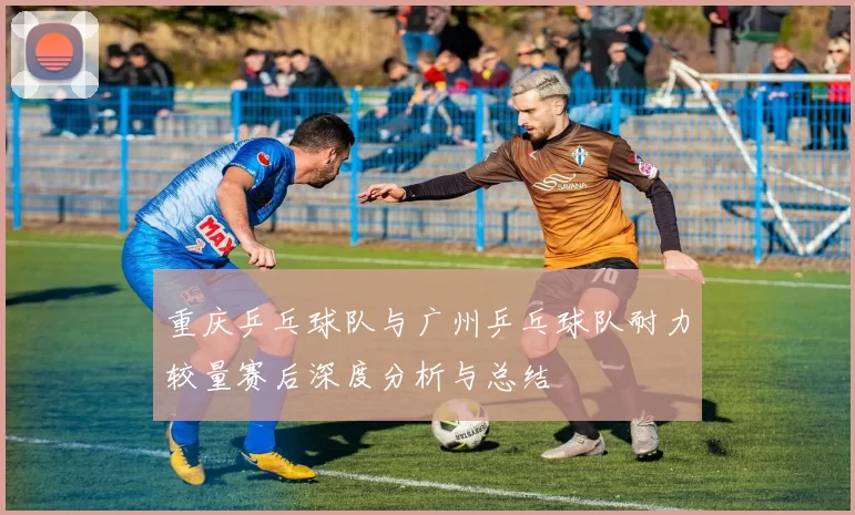 重庆乒乓球队与广州乒乓球队耐力较量赛后深度分析与总结