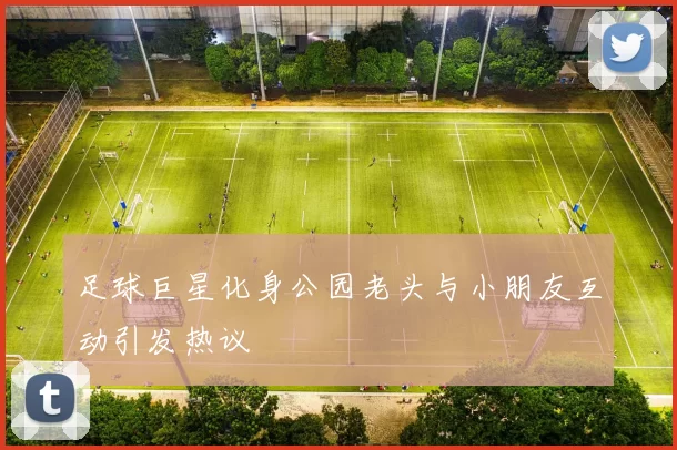 足球巨星化身公园老头与小朋友互动引发热议