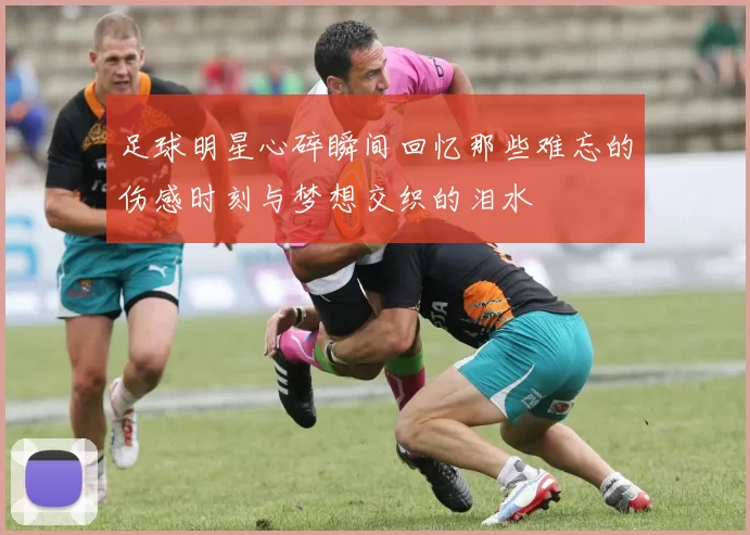 足球明星心碎瞬间回忆那些难忘的伤感时刻与梦想交织的泪水