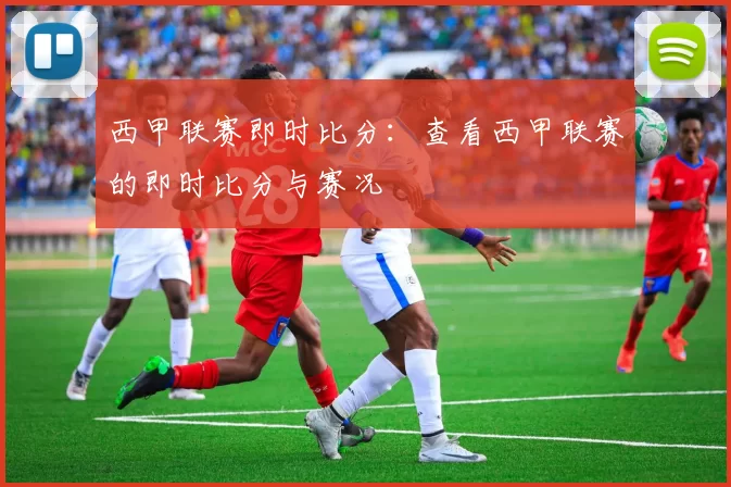 西甲联赛即时比分：查看西甲联赛的即时比分与赛况