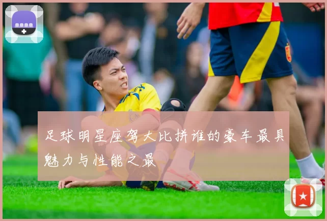 足球明星座驾大比拼谁的豪车最具魅力与性能之最