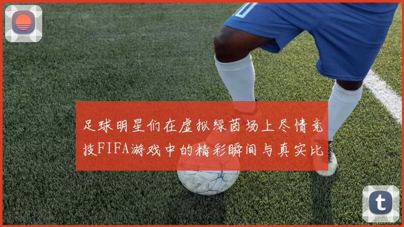 足球明星们在虚拟绿茵场上尽情竞技FIFA游戏中的精彩瞬间与真实比赛的对比