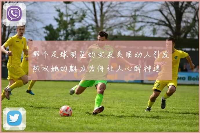 那个足球明星的女友美丽动人引发热议她的魅力为何让人心醉神迷