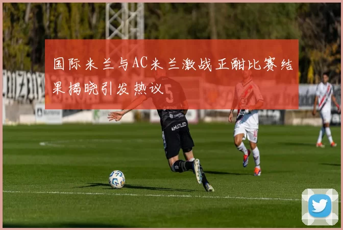 国际米兰与AC米兰激战正酣比赛结果揭晓引发热议