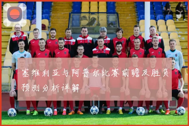 塞维利亚与阿普尔比赛前瞻及胜负预测分析详解