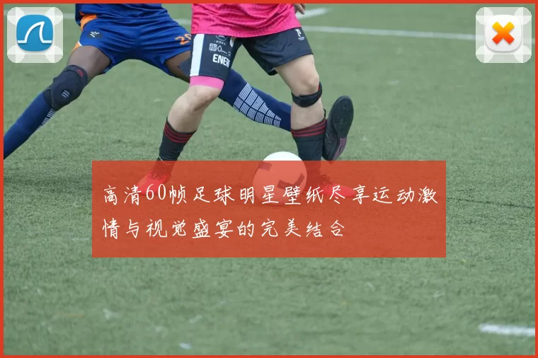 高清60帧足球明星壁纸尽享运动激情与视觉盛宴的完美结合